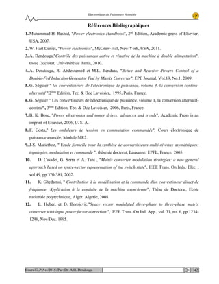 Electronique de Puissance Avancée
Références Bibliographiques
1. Muhammad H. Rashid, "Power electronics Handbook", 2nd
Edition, Academic press of Elsevier,
USA, 2007.
2. W. Hart Daniel, "Power electronics", McGraw-Hill, New York, USA, 2011.
3. A. Dendouga,"Contrôle des puissances active et réactive de la machine à double alimentation",
thèse Doctorat, Université de Batna, 2010.
4. A. Dendouga, R. Abdessemed et M.L. Bendaas, "Active and Reactive Powers Control of a
Doubly-Fed Induction Generator Fed by Matrix Converter", EPE Journal, Vol.19, No.1, 2009.
5. G. Séguier " les convertisseurs de l'électronique de puissance. volume 4, la conversion continu-
alternatif ",2ème
Edition, Tec. & Doc Lavoisier, 1995, Paris, France.
6. G. Séguier " Les convertisseurs de l'électronique de puissance. volume 1, la conversion alternatif-
continu", 3ème
Edition, Tec. & Doc Lavoisier, 2006, Paris, France.
7. B. K. Bose, "Power electronics and motor drives: advances and trends", Academic Press is an
imprint of Elsevier, 2006, U. S. A.
8. F. Costa," Les onduleurs de tension en commutation commandée", Cours électronique de
puissance avancée, Module MR2.
9. J-S. Mariéthoz, " Etude formelle pour la synthèse de convertisseurs multi-niveaux asymétriques:
topologies, modulation et commande ", thèse de doctorat, Lausanne, EPFL, France, 2005.
10. D. Casadei, G. Serra et A. Tani , "Matrix converter modulation strategies: a new general
approach based on space-vector representation of the switch state", IEEE Trans. On Indu. Elec. ,
vol.49, pp.370-381, 2002.
11. K. Ghedamsi, " Contribution à la modélisation et la commande d'un convertisseur direct de
fréquence: Application à la conduite de la machine asynchrone", Thèse de Doctorat, Ecole
nationale polytechnique, Alger, Algérie, 2008.
12. L. Huber, et D. Borojevic,"Space vector modulated three-phase to three-phase matrix
converter with input power factor correction ", IEEE Trans. On Ind. App., vol. 31, no. 6, pp.1234-
1246, Nov/Dec. 1995.
42Cours/ELP.Av./2015//Par: Dr. A.H. Dendouga
 