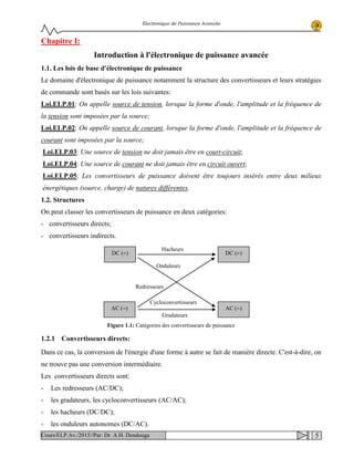 Electronique de Puissance Avancée
Chapitre I:
Introduction à l'électronique de puissance avancée
1.1. Les lois de base d'électronique de puissance
Le domaine d'électronique de puissance notamment la structure des convertisseurs et leurs stratégies
de commande sont basés sur les lois suivantes:
Loi.ELP.01: On appelle source de tension, lorsque la forme d'onde, l'amplitude et la fréquence de
la tension sont imposées par la source;
Loi.ELP.02: On appelle source de courant, lorsque la forme d'onde, l'amplitude et la fréquence de
courant sont imposées par la source;
Loi.ELP.03: Une source de tension ne doit jamais être en court-circuit;
Loi.ELP.04: Une source de courant ne doit jamais être en circuit ouvert;
Loi.ELP.05: Les convertisseurs de puissance doivent être toujours insérés entre deux milieux
énergétiques (source, charge) de natures différentes.
1.2. Structures
On peut classer les convertisseurs de puissance en deux catégories:
- convertisseurs directs;
- convertisseurs indirects.
1.2.1 Convertisseurs directs:
Dans ce cas, la conversion de l'énergie d'une forme à autre se fait de manière directe. C'est-à-dire, on
ne trouve pas une conversion intermédiaire.
Les convertisseurs directs sont:
- Les redresseurs (AC/DC);
- les gradateurs, les cycloconvertisseurs (AC/AC);
- les hacheurs (DC/DC);
- les onduleurs autonomes (DC/AC).
DC (=) DC (=)
AC (∼) AC (∼)
Hacheurs
Cycloconvertisseurs
Redresseurs
Onduleurs
Gradateurs
Figure 1.1: Catégories des convertisseurs de puissance
5Cours/ELP.Av./2015//Par: Dr. A.H. Dendouga
 