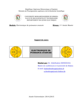 République Algérienne Démocratique et Populaire
Ministère de l'Enseignements supérieurs et de la Recherche Scientifique
UNIVERSITE MOHAMED KHIDER DE BISKRA
FACULTE DES SCIENCES ET TECHNOLOGIE
DEPARTEMENT DE GENIE ELECTRIQUE
Module: Electronique de puissance avancée Niveau: 1ère Année Master
Support de cours:
Réalisé par: Dr. Abdelhakim DENDOUGA
Maitre de conférences à l'université de Biskra
E-mail: hakimdendouga@yahoo.fr
a.dendouga@univ.biskra.dz
Année Universitaire: 2014/2015
ELECTRONIQUE DE
PUISSANCE AVANCEE
 