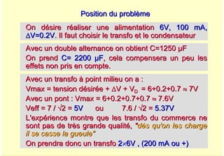 A. Oumnad - Ecole Mohammadia d'Ingénieurs 38
Position du problème
Position du problème
On désire réaliser une alimentation
On désire réaliser une alimentation 6V, 100 mA,
6V, 100 mA,
Δ
ΔV=0.2V
V=0.2V. Il faut choisir le transfo et le condensateur
. Il faut choisir le transfo et le condensateur
Avec un double alternance on obtient C=1250
Avec un double alternance on obtient C=1250 µ
µF
F
On prend
On prend C= 2200
C= 2200 µ
µF
F, cela compensera un peu les
, cela compensera un peu les
effets non pris en compte.
effets non pris en compte.
Avec un transfo
Avec un transfo à
à point milieu on a :
point milieu on a :
Vmax
Vmax = tension d
= tension dé
ésir
siré
ée +
e + Δ
ΔV + V
V + VD
D = 6+0.2+0.7
= 6+0.2+0.7 ≈
≈ 7V
7V
Avec un pont :
Avec un pont : Vmax
Vmax = 6+0.2+0.7+0.7
= 6+0.2+0.7+0.7 ≈
≈ 7.6V
7.6V
Veff
Veff = 7 /
= 7 / √
√2 =
2 = 5V
5V ou 7.6 /
ou 7.6 / √
√2 =
2 = 5.37V
5.37V
L'exp
L'expé
érience montre que les transfo du commerce ne
rience montre que les transfo du commerce ne
sont pas de tr
sont pas de trè
ès grande qualit
s grande qualité
é,
, "
"d
dè
ès qu'on les charge
s qu'on les charge
il se casse la gueule"
il se casse la gueule"
On prendra donc un transfo
On prendra donc un transfo 2
2×
×6V , (200 mA ou +)
6V , (200 mA ou +)
 