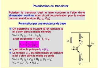 A. Oumnad - Ecole Mohammadia d'Ingénieurs 41
z
z On détermine le courant IB en écrivant la
On détermine le courant IB en écrivant la
loi d'ohm dans la maille d'entrée
loi d'ohm dans la maille d'entrée
Vcc = R
Vcc = RB
B I
IB
B + 0.7 + R
+ 0.7 + RE
E I
IE
E
β
β est en g
est en gé
én
né
éral > 100 ,
ral > 100 , I
IC
C ≈
≈ I
IE
E
z
z I
IC
C en découle puisque
en découle puisque I
IC
C =
= β
β I
IB
B
z
z La tension V
La tension VCE
CE est d
est dé
étermin
terminé
ée en
e en é
écrivant
crivant
la loi d'ohm dans la maille de sortie
la loi d'ohm dans la maille de sortie
Vcc = R
Vcc = RC
C I
IC
C + V
+ VCE
CE + R
+ RE
E I
IE
E (I
(IC
C ≈
≈ I
IE
E)
)
V
VCE
CE = V
= Vcc
cc-
- (
(R
RC
C + R
+ RE
E) I
) IC
C
Polarisation du transistor
Polarisation du transistor
Polariser le transistor c'est le faire conduire à l'aide d'une
Polariser le transistor c'est le faire conduire à l'aide d'une
alimentation continue
alimentation continue et un circuit de polarisation pour le mettre
et un circuit de polarisation pour le mettre
dans un état donné par (I
dans un état donné par (IB
B, I
, IC
C, V
, VCE
CE)
)
Vcc
Rc
Rb Ic
Ib
E
B
C
RE
Polarisation par une résistance de base
Polarisation par une résistance de base
E
B
cc
B
R
R
7
.
0
V
I
β
+
−
=
 