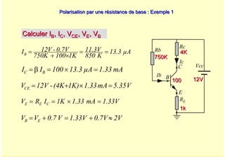 A. Oumnad - Ecole Mohammadia d'Ingénieurs 42
Polarisation par une résistance de base : Exemple 1
Polarisation par une résistance de base : Exemple 1
Calculer I
Calculer IB
B, I
, IC
C, V
, VCE
CE, V
, VE
E, V
, VB
B
Vcc
Rc
Rb
Ic
Ib
E
B
C
RE
1k
1k
750K
750K
4K
4K
100
100 12V
12V
µA
13.3
K
850
11.3V
1K
100
750K
0.7V
-
12V
IB =
=
×
+
=
mA
1.33
µA
13.3
100
I
I B
C =
×
=
β
=
V
5.35
mA
1.33
1K)
(4K
-
12V
VCE =
×
+
=
1.33V
mA
1.33
1K
I
R
V C
E
E =
×
=
=
2V
0.7V
1.33V
V
0.7
V
V E
B ≈
+
=
+
=
 