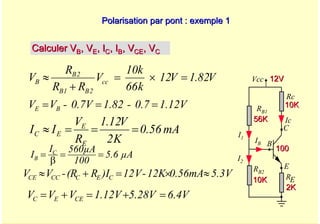 A. Oumnad - Ecole Mohammadia d'Ingénieurs 45
Polarisation par pont : exemple 1
Polarisation par pont : exemple 1
Vcc
Rc
RB1
Ic
IB
E
B
C
RE
RB2
I1
I2
56K
56K
10K
10K
2K
2K
10K
10K
12V
12V
100
100
Calculer V
Calculer VB
B, V
, VE
E, I
, IC
C, I
, IB
B, V
, VCE
CE, V
, VC
C
V
82
.
1
V
12
k
66
k
10
V
R
R
R
V cc
2
B
1
B
2
B
B =
×
=
+
≈
V
5.3
0.56mA
12K
-
V
12
)I
R
R
(
-
V
V C
E
C
CC
CE ≈
×
=
+
≈
1.12V
0.7
-
1.82
0.7V
-
V
V B
E =
=
=
mA
0.56
K
2
V
12
.
1
R
V
I
I
E
E
E
C =
=
=
≈
µA
5.6
100
560µA
I
I C
B =
=
β
=
6.4V
5.28V
1.12V
V
V
V CE
E
C =
+
=
+
=
 