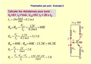 A. Oumnad - Ecole Mohammadia d'Ingénieurs 46
Polarisation par pont : Exemple 2
Polarisation par pont : Exemple 2
Calculer les résistances pour avoir :
Calculer les résistances pour avoir :
V
VE
E=2V, I
=2V, IC
C=1mA, V
=1mA, VCE
CE=5V, I
=5V, IP
P = 20 x I
= 20 x IB
B
mA
0.2
100
1mA
20
IP =
×
=
K
60
mA
2
.
0
V
12
I
V
R
R
P
CC
2
B
1
B =
=
=
+
K
13.5
mA
0.2
2.7V
I
V
R
P
B
2
B =
=
=
46.5K
13.5K
-
K
60
R
-
60K
R 2
B
1
B =
=
=
Vcc
Rc
RB1
Ic
IB
E
B
C
RE
RB2
IP
12V
12V
100
100
IP
K
2
1mA
2V
I
V
R
C
E
E =
=
=
K
5
1mA
2V
-
5V
-
12V
I
V
-
V
-
V
R
C
E
CE
cc
C =
=
=
 
