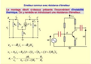 A. Oumnad - Ecole Mohammadia d'Ingénieurs 52
Emetteur commun avec résistance d’émetteur
Emetteur commun avec résistance d’émetteur
Le montage décrit ci
Le montage décrit ci-
-dessus présente l'inconvénient
dessus présente l'inconvénient d'instabilité
d'instabilité
thermique
thermique. On y remédie en introduisant une résistance d'émetteur.
. On y remédie en introduisant une résistance d'émetteur.
Vcc
E
B
C
ve
vs
B C
E
h11 β iB
iB
iC
ve vS
Rc
RB
iC
RE
( )
v h i R i h R i
e b E b E b
= + + = + +
11 11
1 1
( ) ( )
β β
v R i R i
s c c c b
= − = − β
A
v
v
R
h R
R
R
v
s
e
c
E
C
E
= = −
+ +
≈ −
β
β
11 1
( )
 