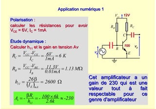 A. Oumnad - Ecole Mohammadia d'Ingénieurs 53
Application numérique 1
Application numérique 1
Cet amplificateur a un
Cet amplificateur a un
gain de 230 qui est une
gain de 230 qui est une
valeur tout
valeur tout à
à fait
fait
respectable pour ce
respectable pour ce
genre d'amplificateur
genre d'amplificateur
Polarisation
Polarisation :
:
calculer les résistances pour avoir
calculer les résistances pour avoir
V
VCE
CE = 6V, I
= 6V, IC
C = 1mA
= 1mA
Étude dynamique :
Étude dynamique :
Calculer h
Calculer h11
11 et le gain en tension Av
et le gain en tension Av
230
-
2.6k
6k
100
-
h
R
-
A
11
c
v ≈
×
=
β
=
( ) Ω
=
β
= 2600
I
26
h
mA
E
11
Vcc
E
B
C
ve
vs
12V
12V
100
100
RC
RB
K
6
1mA
6V
I
V
-
V
R
C
CE
CC
C =
=
=
M
1.13
0.01mA
11.3V
I
V
-
V
R
B
BE
CC
B Ω
=
=
=
 