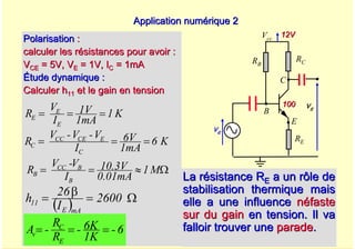 A. Oumnad - Ecole Mohammadia d'Ingénieurs 54
Application numérique 2
Application numérique 2
La r
La ré
ésistance R
sistance RE
E a un rôle de
a un rôle de
stabilisation thermique mais
stabilisation thermique mais
elle a une influence
elle a une influence n
né
éfaste
faste
sur du gain
sur du gain en tension. Il va
en tension. Il va
falloir trouver une
falloir trouver une parade
parade.
.
Polarisation
Polarisation :
:
calculer les résistances pour avoir :
calculer les résistances pour avoir :
V
VCE
CE = 5V, V
= 5V, VE
E = 1V, I
= 1V, IC
C = 1mA
= 1mA
Étude dynamique :
Étude dynamique :
Calculer h
Calculer h11
11 et le gain en tension
et le gain en tension
( ) Ω
=
β
= 2600
I
26
h
mA
E
11
Vcc
E
B
C
ve
vs
12V
12V
100
100
RC
RB
RE
K
1
1mA
1V
I
V
R
E
E
E =
=
=
K
6
1mA
6V
I
V
-
V
-
V
R
C
E
CE
CC
C =
=
=
6
-
K
1
K
6
-
R
R
-
A
E
C
v =
=
=
M
1
0.01mA
10.3V
I
V
-
V
R
B
B
CC
B Ω
≈
=
=
 