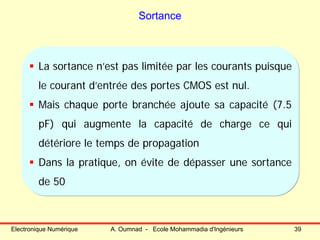 Electronique Numérique A. Oumnad - Ecole Mohammadia d'Ingénieurs 39
Sortance
La sortance n’est pas limitée par les courants puisque
le courant d’entrée des portes CMOS est nul.
Mais chaque porte branchée ajoute sa capacité (7.5
pF) qui augmente la capacité de charge ce qui
détériore le temps de propagation
Dans la pratique, on évite de dépasser une sortance
de 50
 