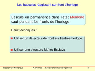 Electronique Numérique A. Oumnad - Ecole Mohammadia d'Ingénieurs 78
Les bascules réagissant sur front d’horloge
Deux techniques :
Utiliser un détecteur de front sur l’entrée horloge
Utiliser une structure Maître Esclave
Utiliser un détecteur de front sur l’entrée horloge
Utiliser une structure Maître Esclave
Bascule en permanence dans l’état Mémoire
sauf pendant les fronts de l’horloge
 