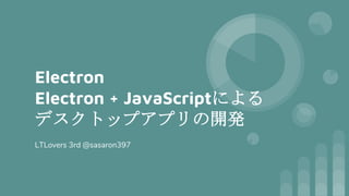Electron
Electron + JavaScriptによる
デスクトップアプリの開発
LTLovers 3rd @sasaron397
 
