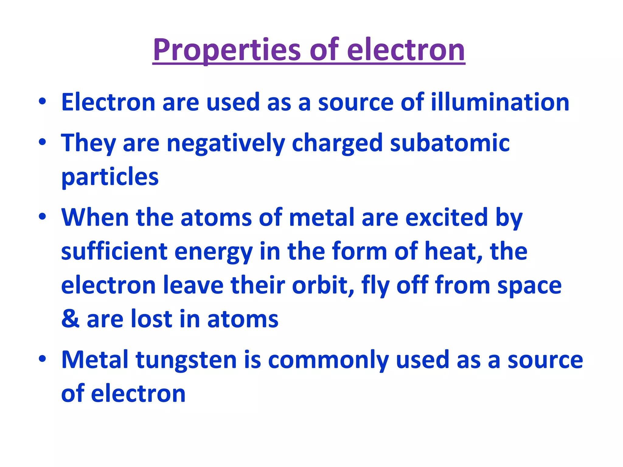 Properties of electron Electron are used as a source of illumination They are negatively charged subatomic particles When the atoms of metal are excited by sufficient energy in the form of heat, the electron leave their orbit, fly off from space & are lost in atoms Metal tungsten is commonly used as a source of electron 
