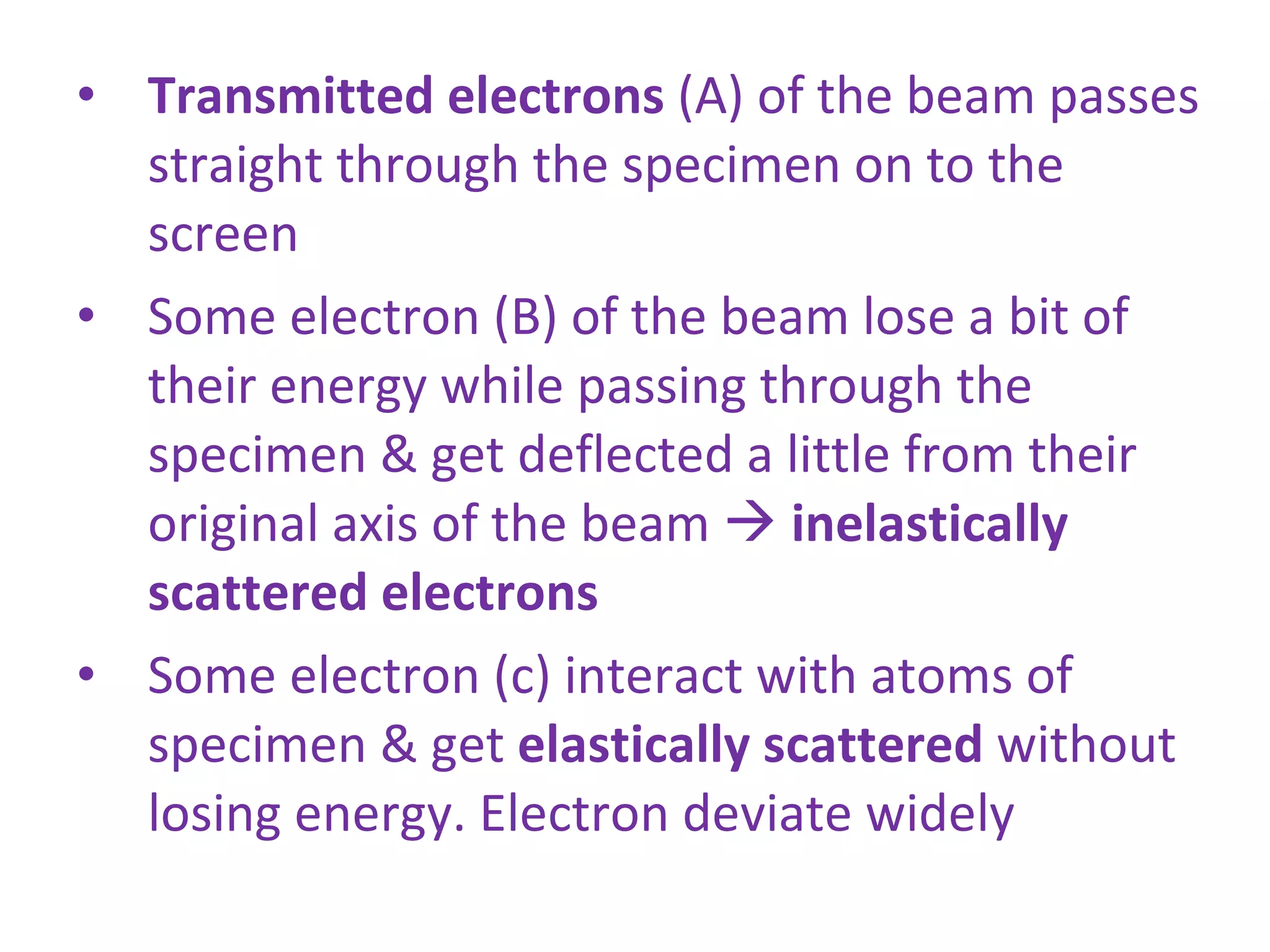 Transmitted electrons  (A) of the beam passes straight through the specimen on to the screen Some electron (B) of the beam lose a bit of their energy while passing through the specimen & get deflected a little from their original axis of the beam     inelastically scattered electrons Some electron (c) interact with atoms of specimen & get  elastically scattered  without losing energy. Electron deviate widely 