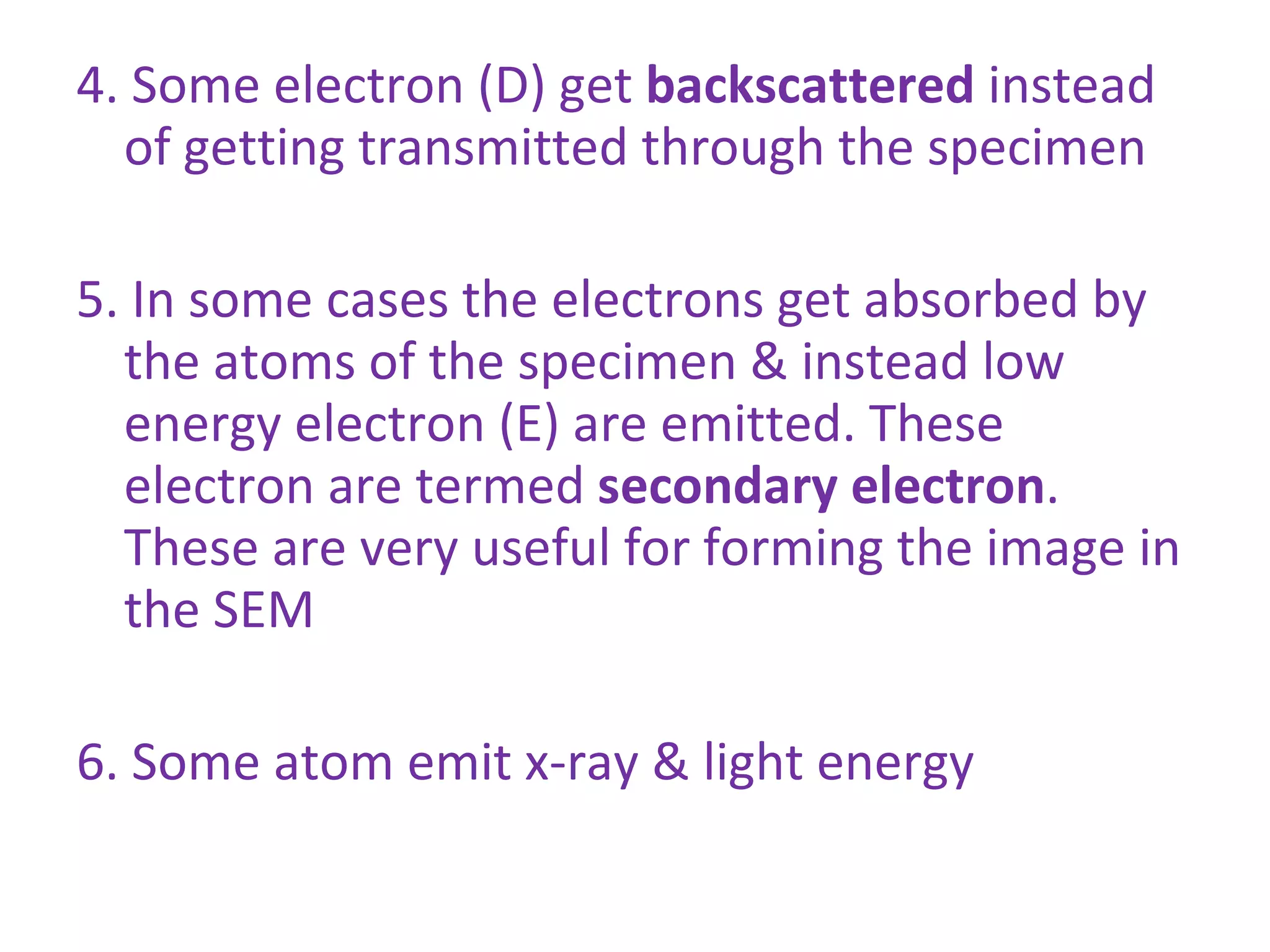 4. Some electron (D) get  backscattered  instead of getting transmitted through the specimen 5. In some cases the electrons get absorbed by the atoms of the specimen & instead low energy electron (E) are emitted. These electron are termed  secondary electron . These are very useful for forming the image in the SEM 6. Some atom emit x-ray & light energy 