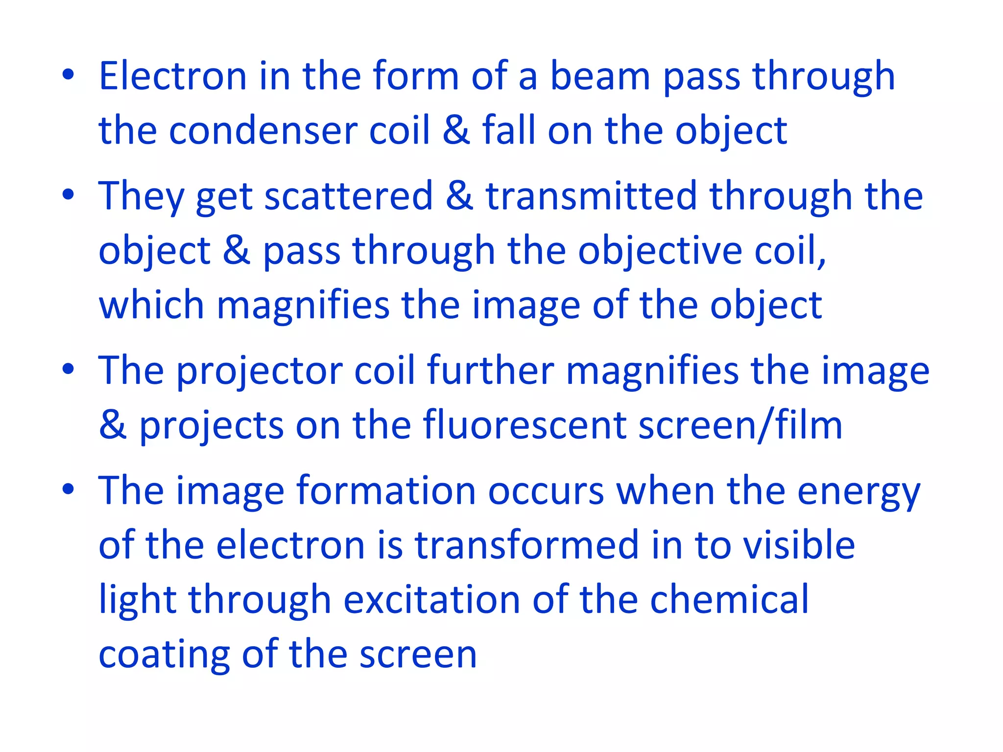 Electron in the form of a beam pass through the condenser coil & fall on the object They get scattered & transmitted through the object & pass through the objective coil, which magnifies the image of the object The projector coil further magnifies the image & projects on the fluorescent screen/film The image formation occurs when the energy of the electron is transformed in to visible light through excitation of the chemical coating of the screen 