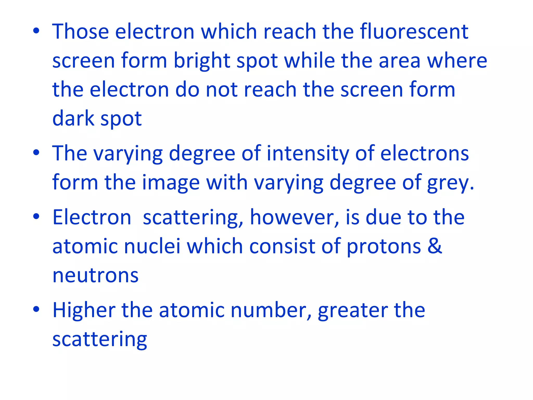 Those electron which reach the fluorescent screen form bright spot while the area where the electron do not reach the screen form dark spot The varying degree of intensity of electrons form the image with varying degree of grey. Electron  scattering, however, is due to the atomic nuclei which consist of protons & neutrons Higher the atomic number, greater the scattering 
