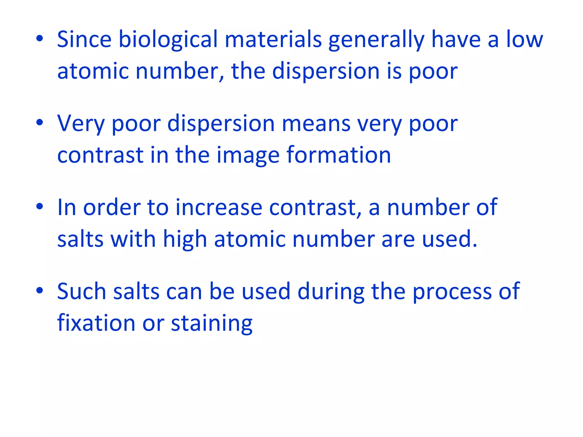 Since biological materials generally have a low atomic number, the dispersion is poor Very poor dispersion means very poor contrast in the image formation In order to increase contrast, a number of salts with high atomic number are used. Such salts can be used during the process of fixation or staining 