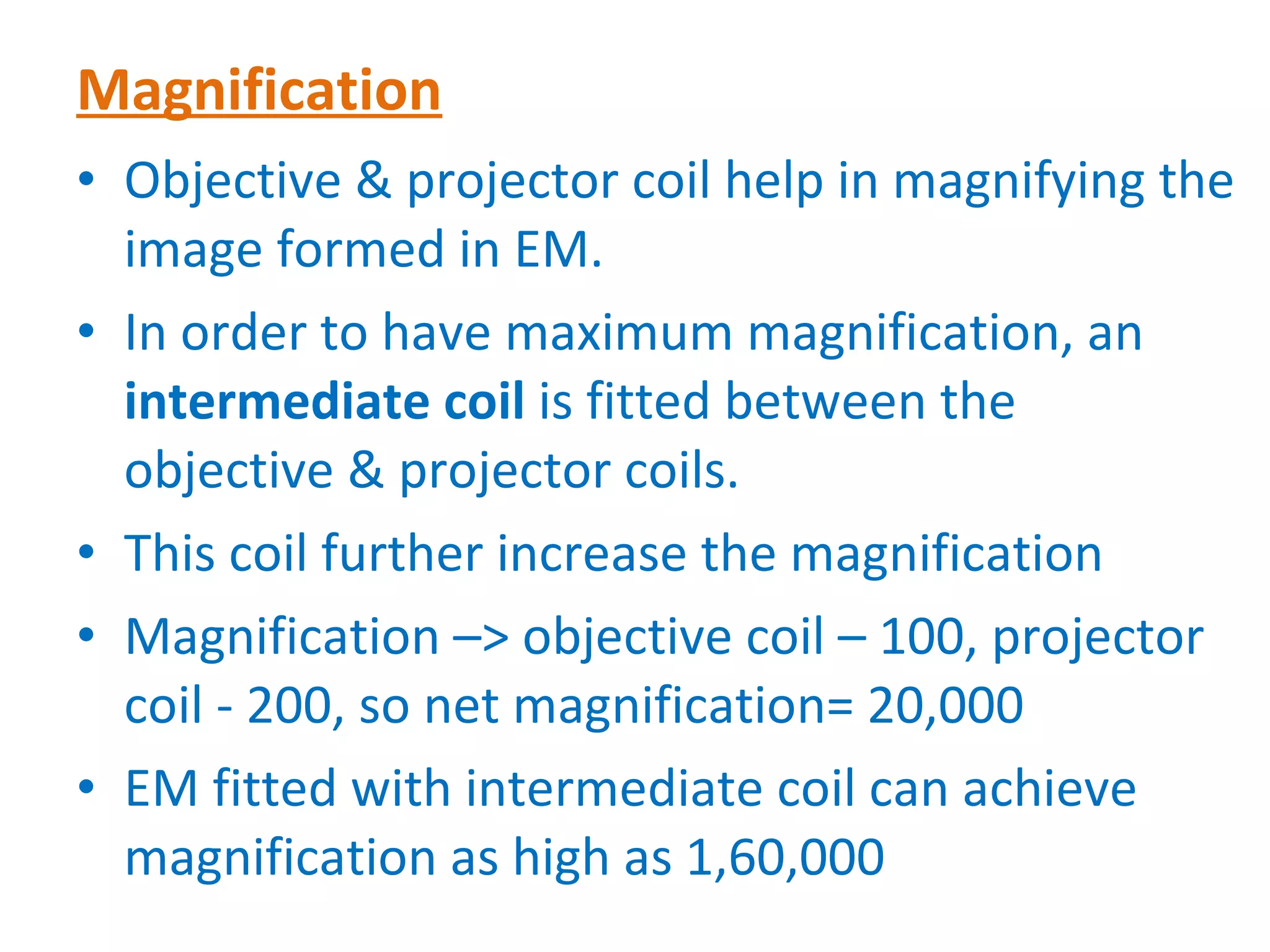 Magnification Objective & projector coil help in magnifying the image formed in EM. In order to have maximum magnification, an  intermediate coil  is fitted between the objective & projector coils. This coil further increase the magnification Magnification –> objective coil – 100, projector coil - 200, so net magnification= 20,000 EM fitted with intermediate coil can achieve magnification as high as 1,60,000 