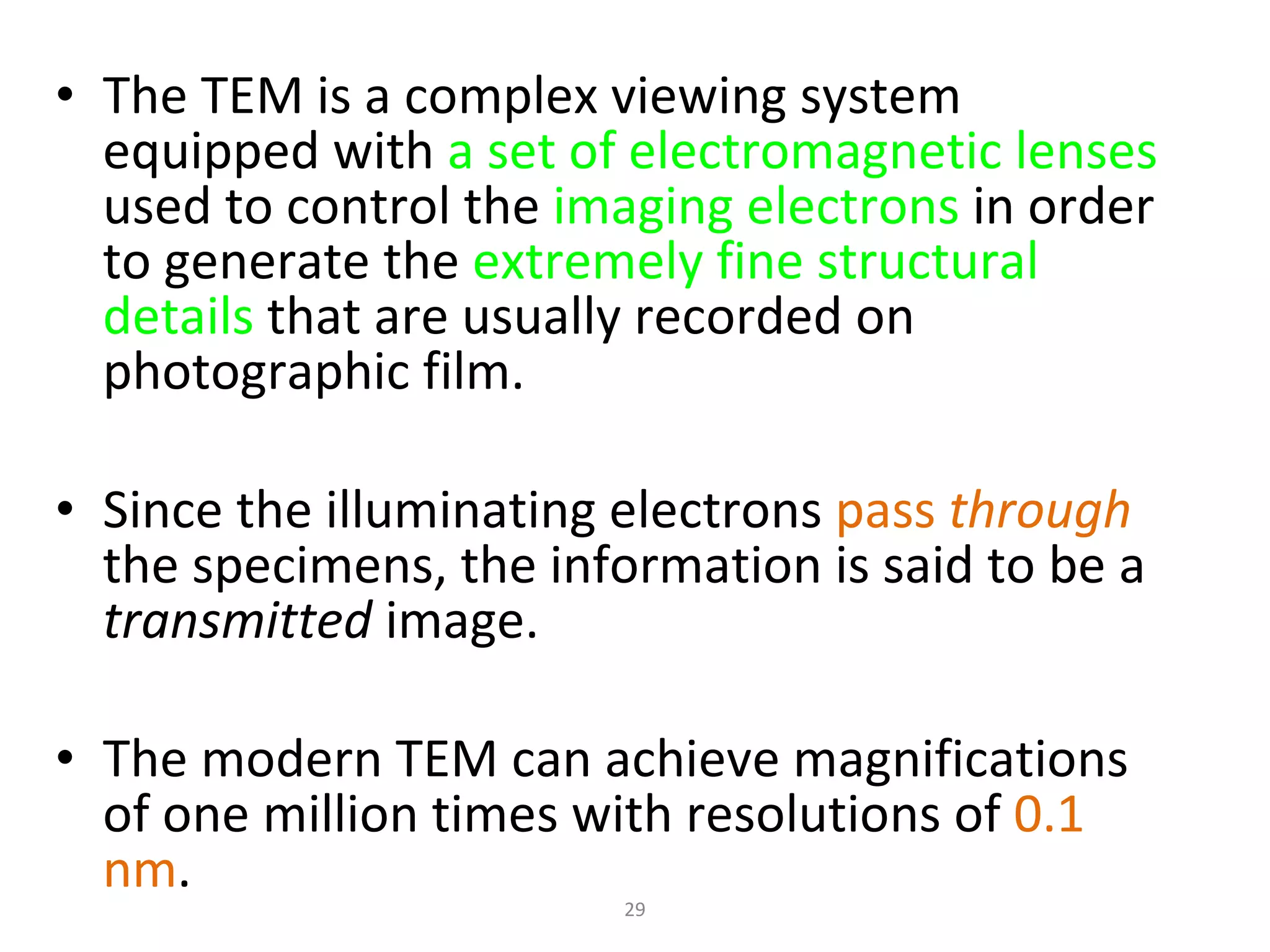 The TEM is a complex viewing system equipped with  a set of electromagnetic lenses  used to control the  imaging electrons  in order to generate the  extremely fine structural details  that are usually recorded on photographic film.  Since the illuminating electrons  pass  through   the specimens, the information is said to be a  transmitted  image.  The modern TEM can achieve magnifications of one million times with resolutions of  0.1 nm .  