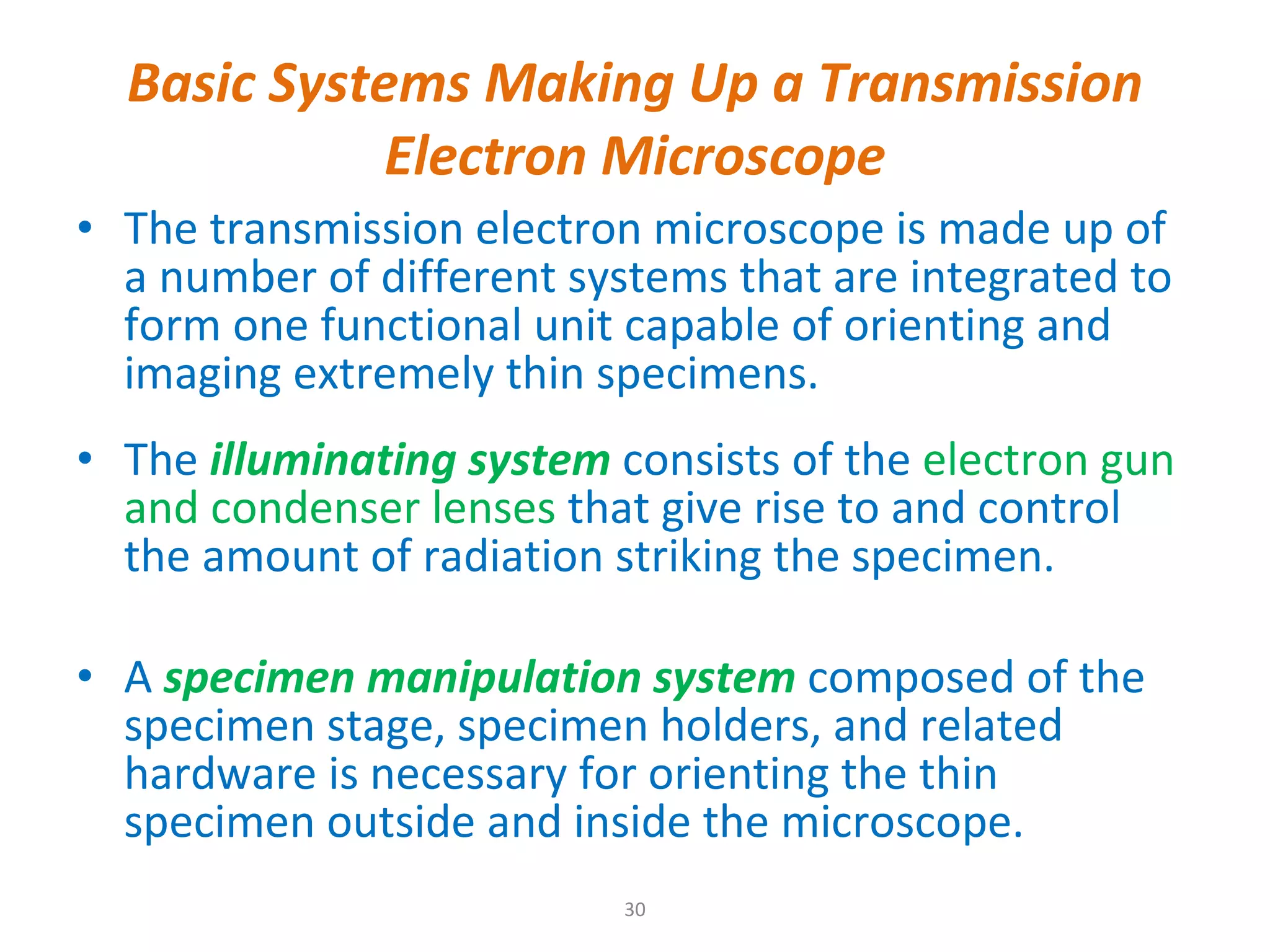 Basic Systems Making Up a Transmission Electron Microscope The transmission electron microscope is made up of a number of different systems that are integrated to form one functional unit capable of orienting and imaging extremely thin specimens.  The  illuminating system   consists of the  electron gun and condenser lenses  that give rise to and control the amount of radiation striking the specimen. A  specimen manipulation system   composed of the specimen stage, specimen holders, and related hardware is necessary for orienting the thin specimen outside and inside the microscope.  