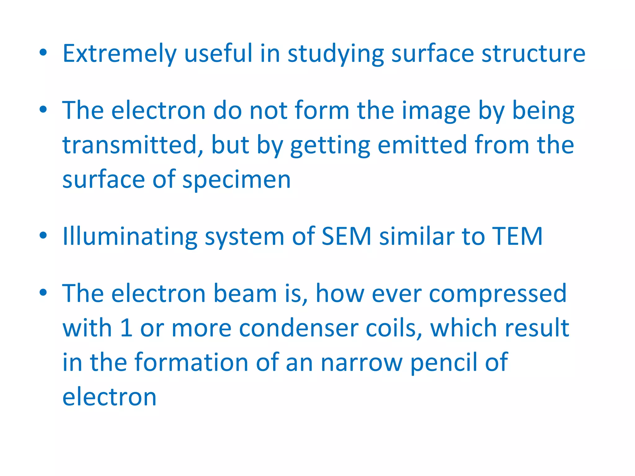 Extremely useful in studying surface structure The electron do not form the image by being transmitted, but by getting emitted from the surface of specimen Illuminating system of SEM similar to TEM The electron beam is, how ever compressed with 1 or more condenser coils, which result in the formation of an narrow pencil of electron 