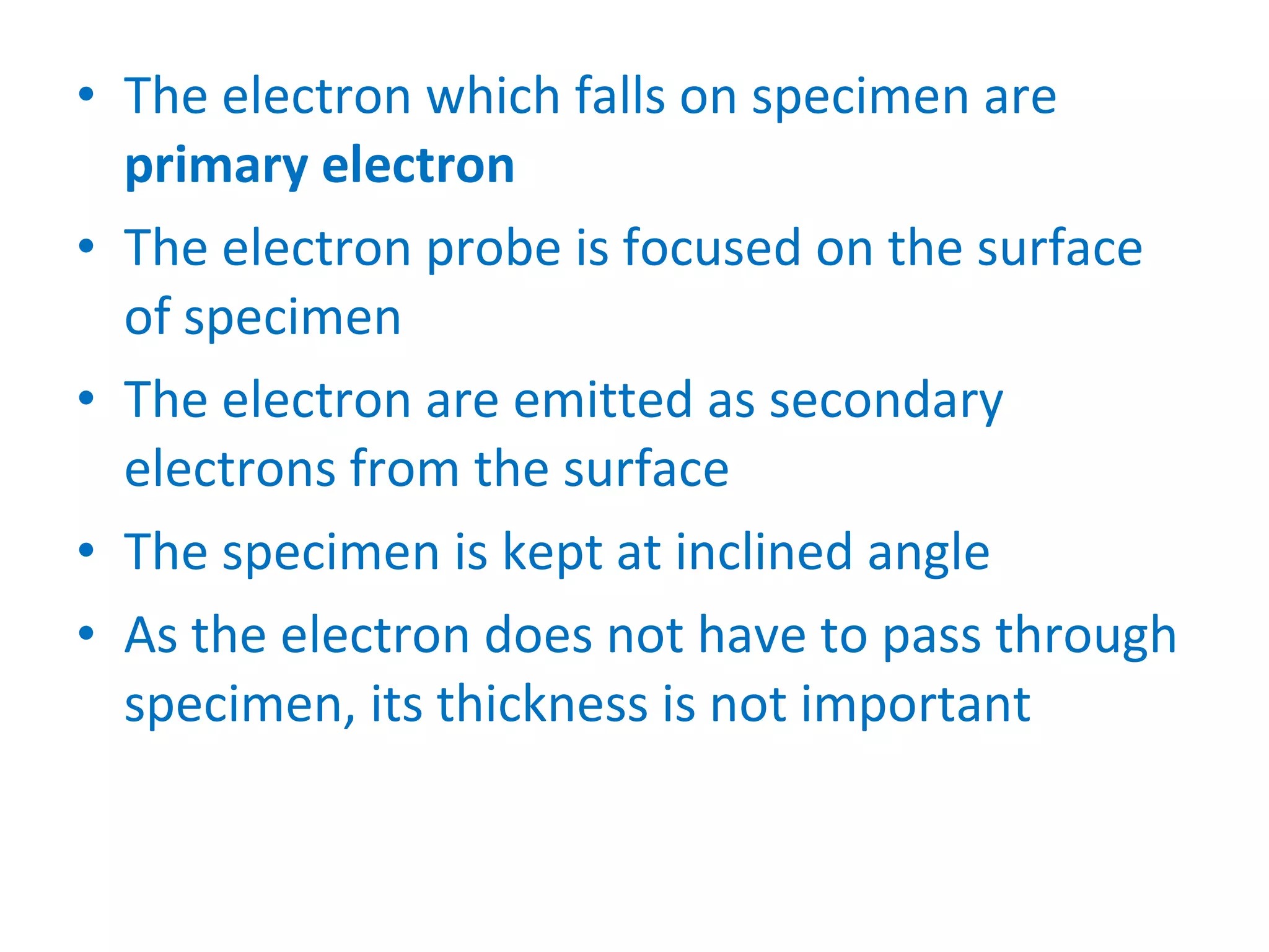 The electron which falls on specimen are  primary electron The electron probe is focused on the surface of specimen The electron are emitted as secondary electrons from the surface The specimen is kept at inclined angle As the electron does not have to pass through specimen, its thickness is not important 