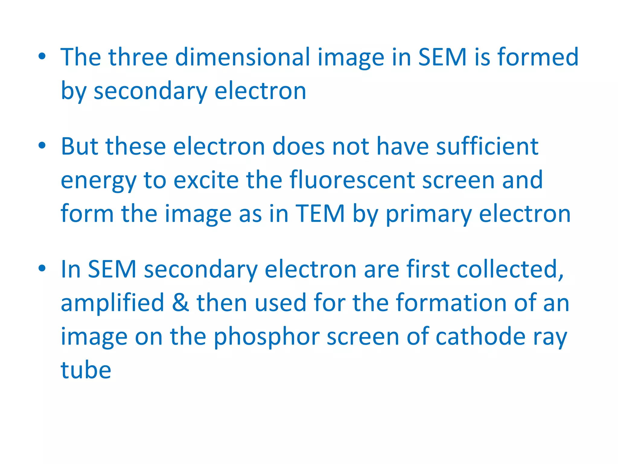 The three dimensional image in SEM is formed by secondary electron But these electron does not have sufficient energy to excite the fluorescent screen and form the image as in TEM by primary electron In SEM secondary electron are first collected, amplified & then used for the formation of an image on the phosphor screen of cathode ray tube 