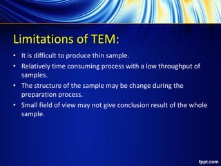 Limitations of TEM:
• It is difficult to produce thin sample.
• Relatively time consuming process with a low throughput of
samples.
• The structure of the sample may be change during the
preparation process.
• Small field of view may not give conclusion result of the whole
sample.
 