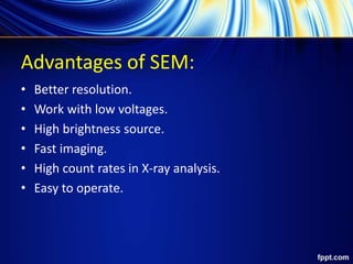 Advantages of SEM:
• Better resolution.
• Work with low voltages.
• High brightness source.
• Fast imaging.
• High count rates in X-ray analysis.
• Easy to operate.
 