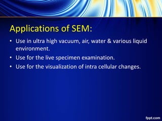 Applications of SEM:
• Use in ultra high vacuum, air, water & various liquid
environment.
• Use for the live specimen examination.
• Use for the visualization of intra cellular changes.
 