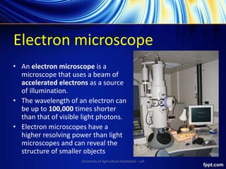 Electron microscope
• An electron microscope is a
microscope that uses a beam of
accelerated electrons as a source
of illumination.
• The wavelength of an electron can
be up to 100,000 times shorter
than that of visible light photons.
• Electron microscopes have a
higher resolving power than light
microscopes and can reveal the
structure of smaller objects
University of Agriculture Faisalabad – uaf
 