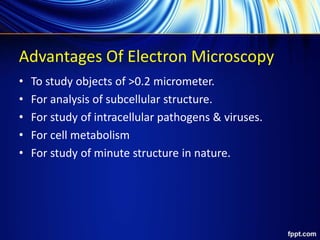 Advantages Of Electron Microscopy
• To study objects of >0.2 micrometer.
• For analysis of subcellular structure.
• For study of intracellular pathogens & viruses.
• For cell metabolism
• For study of minute structure in nature.
 
