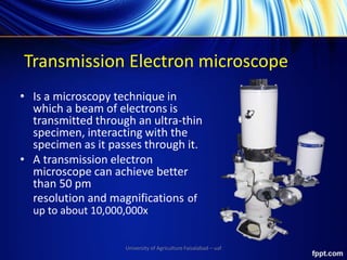 Transmission Electron microscope
• Is a microscopy technique in
which a beam of electrons is
transmitted through an ultra-thin
specimen, interacting with the
specimen as it passes through it.
• A transmission electron
microscope can achieve better
than 50 pm
resolution and magnifications of
up to about 10,000,000x
University of Agriculture Faisalabad – uaf
 
