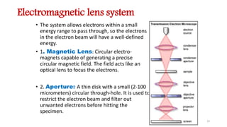 Electromagnetic lens system
• The system allows electrons within a small
energy range to pass through, so the electrons
in the electron beam will have a well-defined
energy.
• 1. Magnetic Lens: Circular electro-
magnets capable of generating a precise
circular magnetic field. The field acts like an
optical lens to focus the electrons.
• 2. Aperture: A thin disk with a small (2-100
micrometers) circular through-hole. It is used to
restrict the electron beam and filter out
unwanted electrons before hitting the
specimen.
19
 