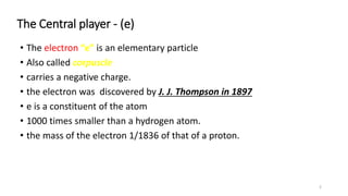 The Central player - (e)
• The electron “e” is an elementary particle
• Also called corpuscle
• carries a negative charge.
• the electron was discovered by J. J. Thompson in 1897
• e is a constituent of the atom
• 1000 times smaller than a hydrogen atom.
• the mass of the electron 1/1836 of that of a proton.
2
 