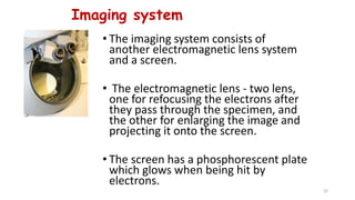 Imaging system
• The imaging system consists of
another electromagnetic lens system
and a screen.
• The electromagnetic lens - two lens,
one for refocusing the electrons after
they pass through the specimen, and
the other for enlarging the image and
projecting it onto the screen.
• The screen has a phosphorescent plate
which glows when being hit by
electrons.
22
 