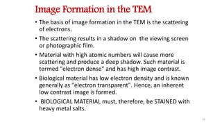 Image Formation in the TEM
• The basis of image formation in the TEM is the scattering
of electrons.
• The scattering results in a shadow on the viewing screen
or photographic film.
• Material with high atomic numbers will cause more
scattering and produce a deep shadow. Such material is
termed "electron dense" and has high image contrast.
• Biological material has low electron density and is known
generally as "electron transparent". Hence, an inherent
low contrast image is formed.
• BIOLOGICAL MATERIAL must, therefore, be STAINED with
heavy metal salts.
23
 