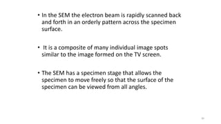• In the SEM the electron beam is rapidly scanned back
and forth in an orderly pattern across the specimen
surface.
• It is a composite of many individual image spots
similar to the image formed on the TV screen.
• The SEM has a specimen stage that allows the
specimen to move freely so that the surface of the
specimen can be viewed from all angles.
30
 