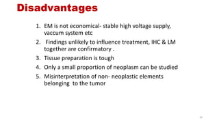 Disadvantages
1. EM is not economical- stable high voltage supply,
vaccum system etc
2. Findings unlikely to influence treatment, IHC & LM
together are confirmatory .
3. Tissue preparation is tough
4. Only a small proportion of neoplasm can be studied
5. Misinterpretation of non- neoplastic elements
belonging to the tumor
39
 