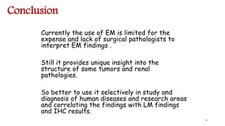 Conclusion
Currently the use of EM is limited for the
expense and lack of surgical pathologists to
interpret EM findings .
Still it provides unique insight into the
structure of some tumors and renal
pathologies.
So better to use it selectively in study and
diagnosis of human diseases and research areas
and correlating the findings with LM findings
and IHC results.
40
 