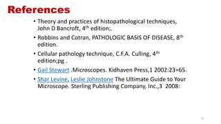 References
• Theory and practices of histopathological techniques,
John D Bancroft, 4th edition;.
• Robbins and Cotran, PATHOLOGIC BASIS OF DISEASE, 8th
edition.
• Cellular pathology technique, C.F.A. Culling, 4th
edition;pg .
• Gail Stewart .Microscopes. Kidhaven Press,1 2002:23=65.
• Shar Levine, Leslie Johnstone The Ultimate Guide to Your
Microscope. Sterling Publishing Company, Inc.,3 2008:
41
 