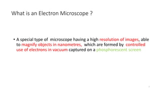 What is an Electron Microscope ?
• A special type of microscope having a high resolution of images, able
to magnify objects in nanometres, which are formed by controlled
use of electrons in vacuum captured on a phosphorescent screen
7
 