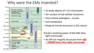 Why were the EMs invented?
• To study objects of < 0.2 micrometer
• For analysis of sub cellular structures
• Intra cellular pathogens - viruses
• Cell metabolism
• Study of minute structures in the nature
Greater resolving power of the EMs than
light microscope
• An EM can magnify structures from 100
– 250000 times than light microscopy
8
 