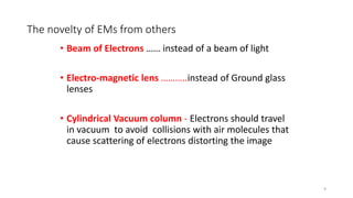 The novelty of EMs from others
• Beam of Electrons …… instead of a beam of light
• Electro-magnetic lens ………..instead of Ground glass
lenses
• Cylindrical Vacuum column - Electrons should travel
in vacuum to avoid collisions with air molecules that
cause scattering of electrons distorting the image
9
 