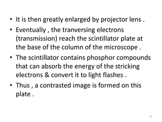 • It is then greatly enlarged by projector lens .
• Eventually , the tranversing electrons
(transmission) reach the scintillator plate at
the base of the column of the microscope .
• The scintillator contains phosphor compounds
that can absorb the energy of the stricking
electrons & convert it to light flashes .
• Thus , a contrasted image is formed on this
plate .
14
 