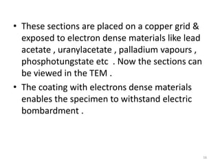 • These sections are placed on a copper grid &
exposed to electron dense materials like lead
acetate , uranylacetate , palladium vapours ,
phosphotungstate etc . Now the sections can
be viewed in the TEM .
• The coating with electrons dense materials
enables the specimen to withstand electric
bombardment .
16
 