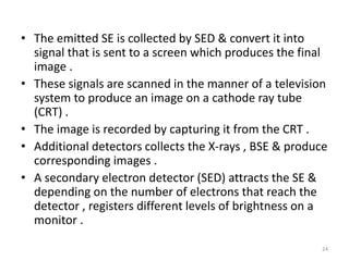 • The emitted SE is collected by SED & convert it into
signal that is sent to a screen which produces the final
image .
• These signals are scanned in the manner of a television
system to produce an image on a cathode ray tube
(CRT) .
• The image is recorded by capturing it from the CRT .
• Additional detectors collects the X-rays , BSE & produce
corresponding images .
• A secondary electron detector (SED) attracts the SE &
depending on the number of electrons that reach the
detector , registers different levels of brightness on a
monitor .
24
 