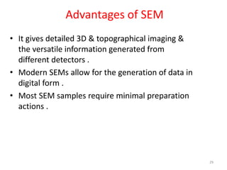 Advantages of SEM
• It gives detailed 3D & topographical imaging &
the versatile information generated from
different detectors .
• Modern SEMs allow for the generation of data in
digital form .
• Most SEM samples require minimal preparation
actions .
29
 