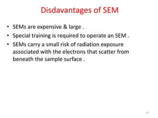 Disdavantages of SEM
• SEMs are expensive & large .
• Special training is required to operate an SEM .
• SEMs carry a small risk of radiation exposure
associated with the electrons that scatter from
beneath the sample surface .
30
 