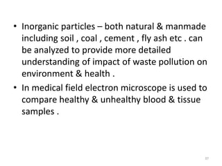 • Inorganic particles – both natural & manmade
including soil , coal , cement , fly ash etc . can
be analyzed to provide more detailed
understanding of impact of waste pollution on
environment & health .
• In medical field electron microscope is used to
compare healthy & unhealthy blood & tissue
samples .
37
 