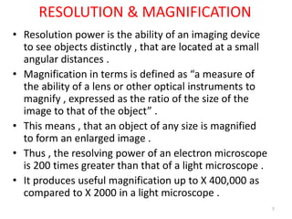 RESOLUTION & MAGNIFICATION
• Resolution power is the ability of an imaging device
to see objects distinctly , that are located at a small
angular distances .
• Magnification in terms is defined as “a measure of
the ability of a lens or other optical instruments to
magnify , expressed as the ratio of the size of the
image to that of the object” .
• This means , that an object of any size is magnified
to form an enlarged image .
• Thus , the resolving power of an electron microscope
is 200 times greater than that of a light microscope .
• It produces useful magnification up to X 400,000 as
compared to X 2000 in a light microscope .
7
 